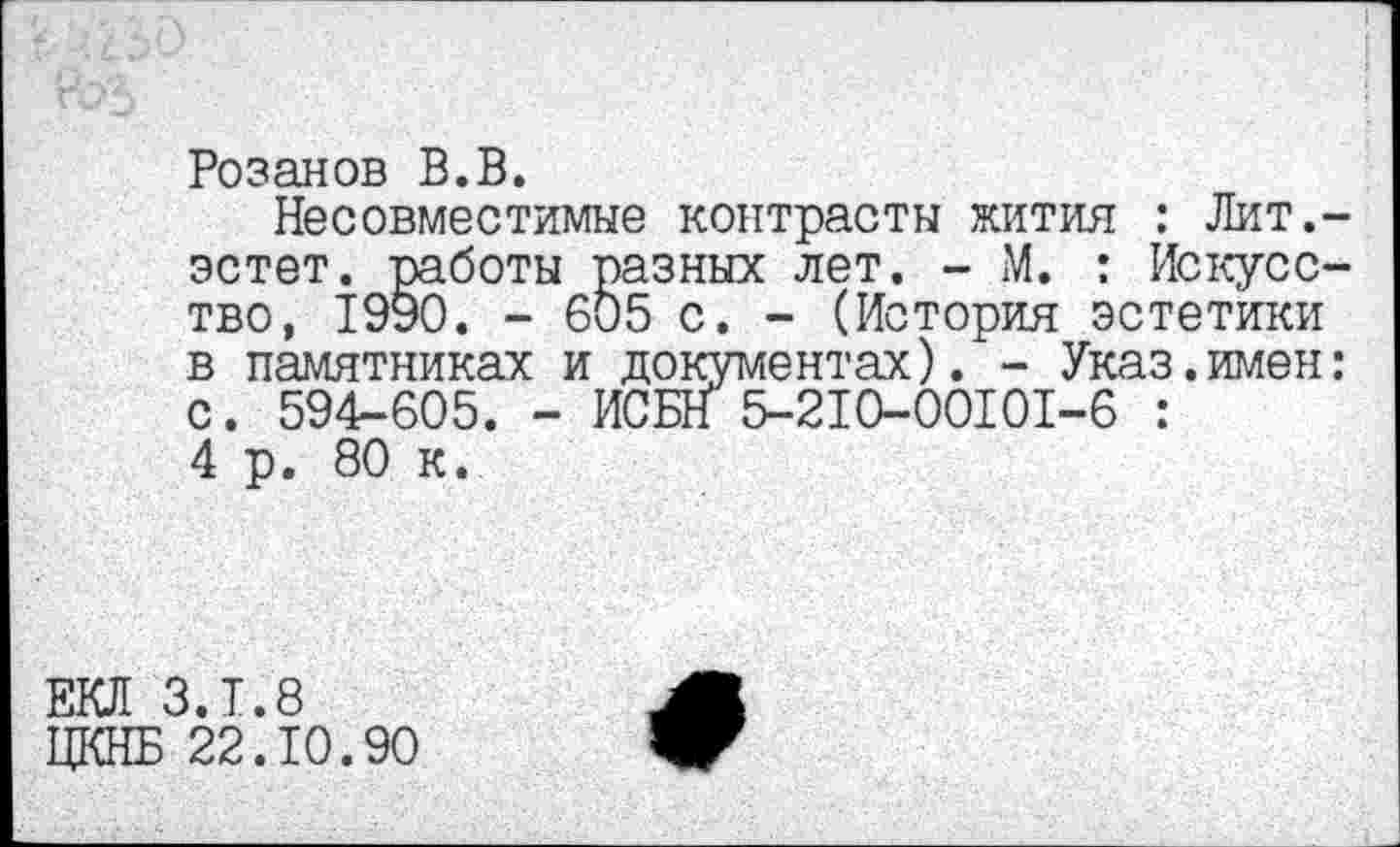 ﻿Розанов В.В.
Несовместимые контрасты жития : Лит,-эстет. работы разных лет. - М. : Искусство, 1990. - 605 с. - (История эстетики в памятниках и документах). - Указ.имен: с. 594-605. - ИСБН 5-210-00101-6 : 4 р. 80 к.
ЕКЛ З.Т.8
ЦКНБ 22.10.90